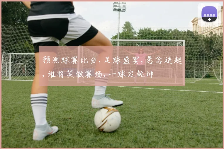 预测球赛比分,足球盛宴,悬念迭起,谁将笑傲赛场,一球定乾坤