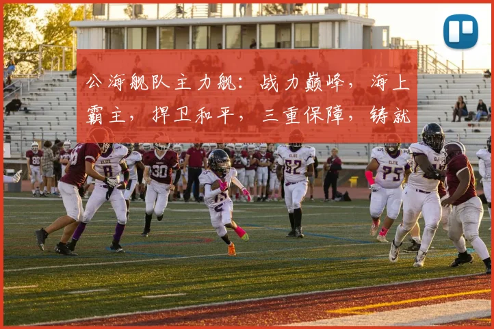 公海舰队主力舰：战力巅峰，海上霸主，捍卫和平，三重保障，铸就辉煌