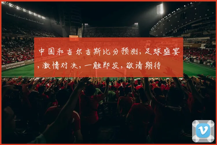 中国和吉尔吉斯比分预测,足球盛宴,激情对决,一触即发,敬请期待